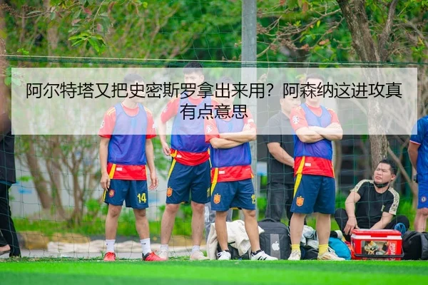 阿尔特塔又把史密斯罗拿出来用？阿森纳这进攻真有点意思