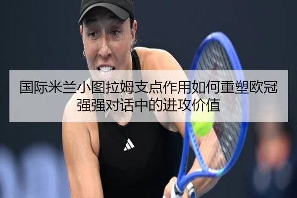 国际米兰小图拉姆支点作用如何重塑欧冠强强对话中的进攻价值