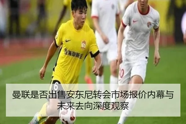 曼联是否出售安东尼转会市场报价内幕与未来去向深度观察