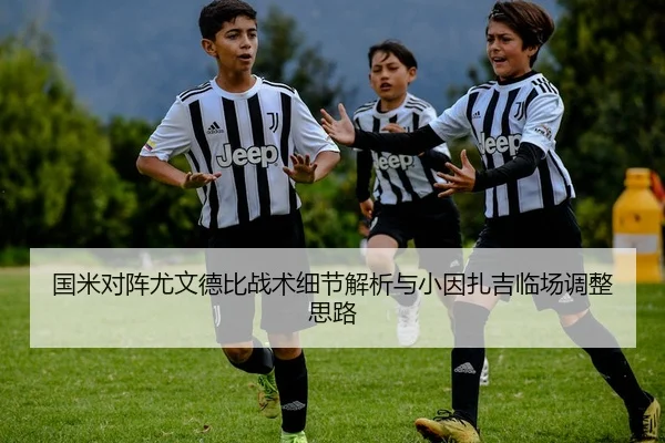 国米对阵尤文德比战术细节解析与小因扎吉临场调整思路