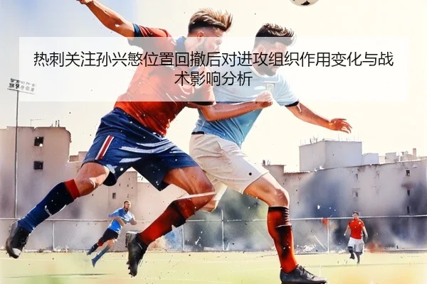 热刺关注孙兴慜位置回撤后对进攻组织作用变化与战术影响分析